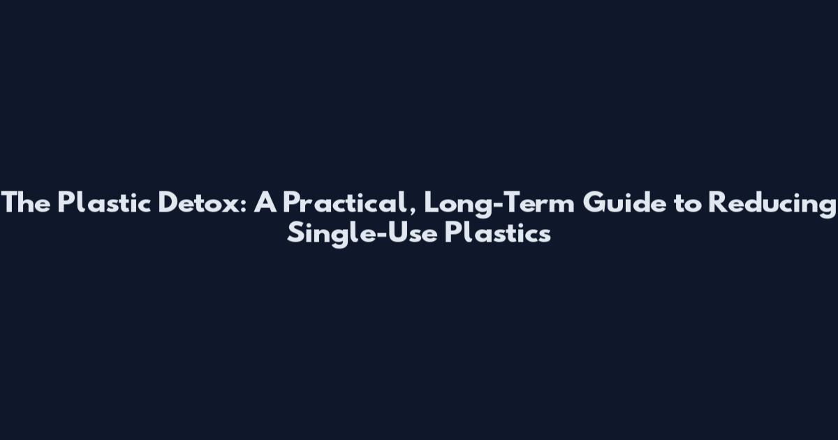 The Plastic Detox: A Practical, Long-Term Guide to Reducing Single-Use Plastics
