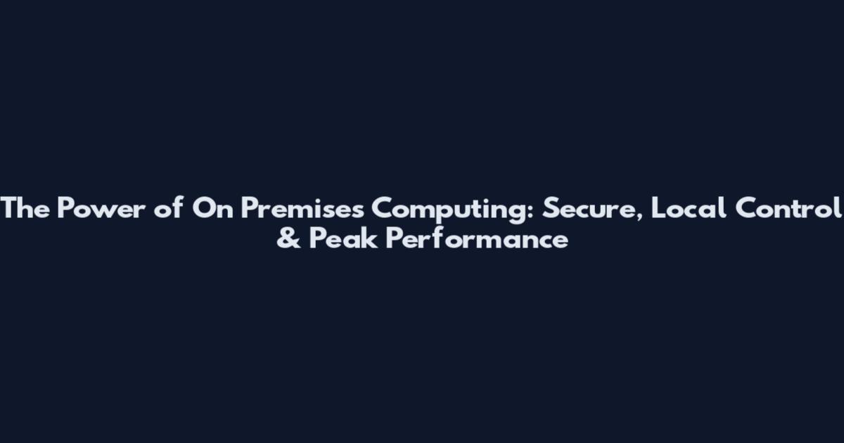 The Power of On Premises Computing: Secure, Local Control & Peak Performance