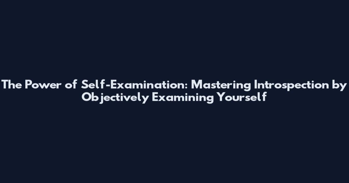 The Power of Self-Examination: Mastering Introspection by Objectively Examining Yourself