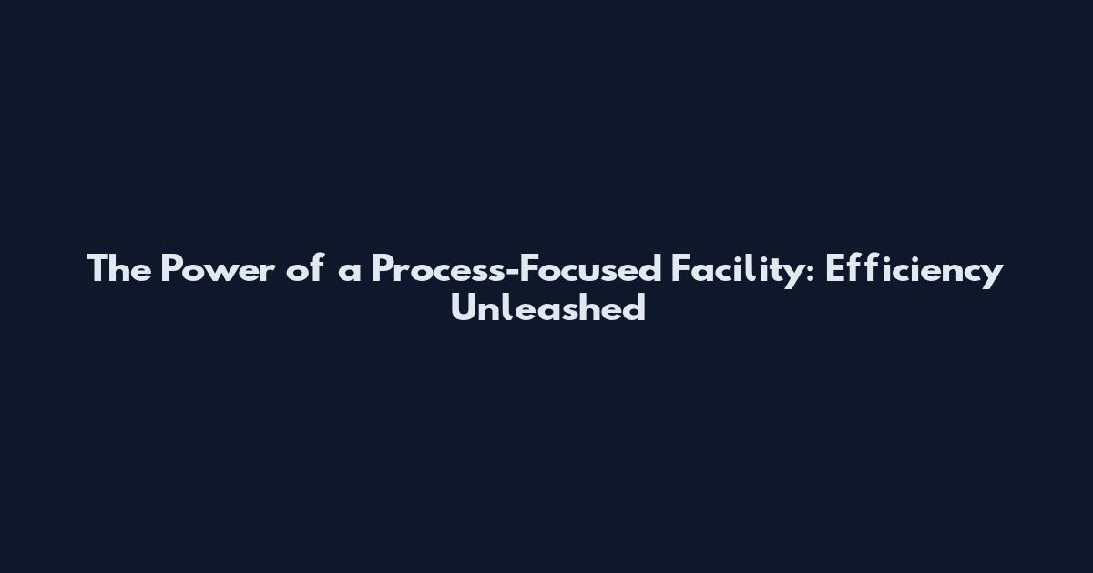 The Power of a Process-Focused Facility: Efficiency Unleashed
