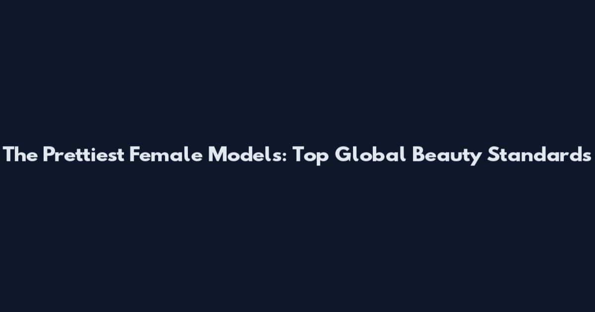 The Prettiest Female Models: Top Global Beauty Standards