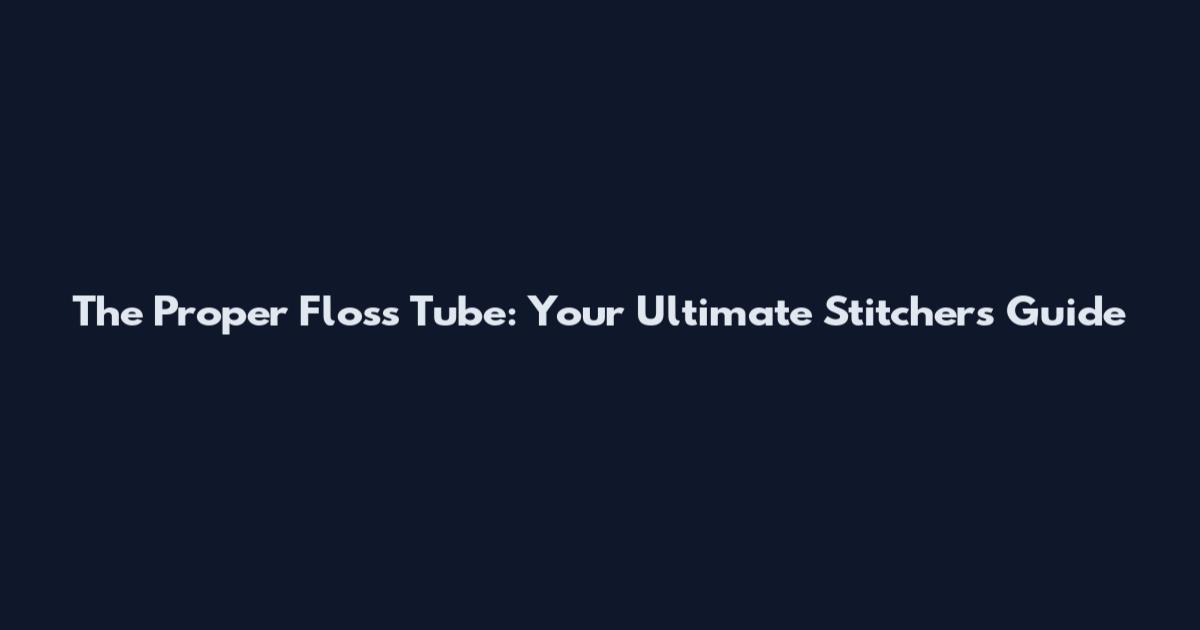 The Proper Floss Tube: Your Ultimate Stitcher's Guide