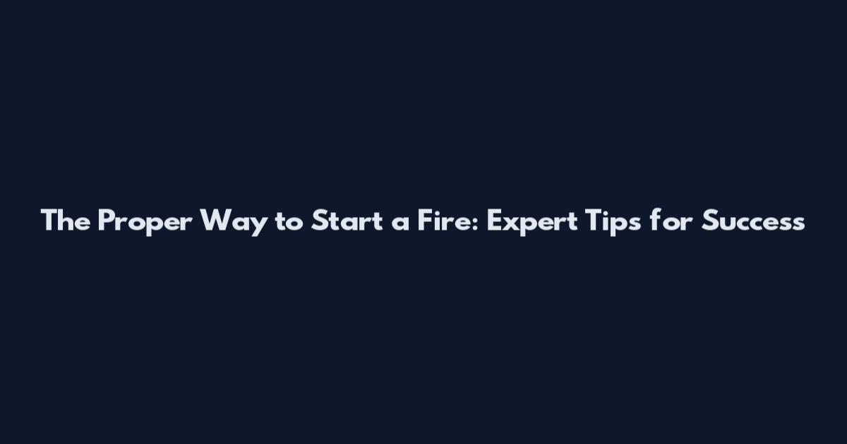 The Proper Way to Start a Fire: Expert Tips for Success