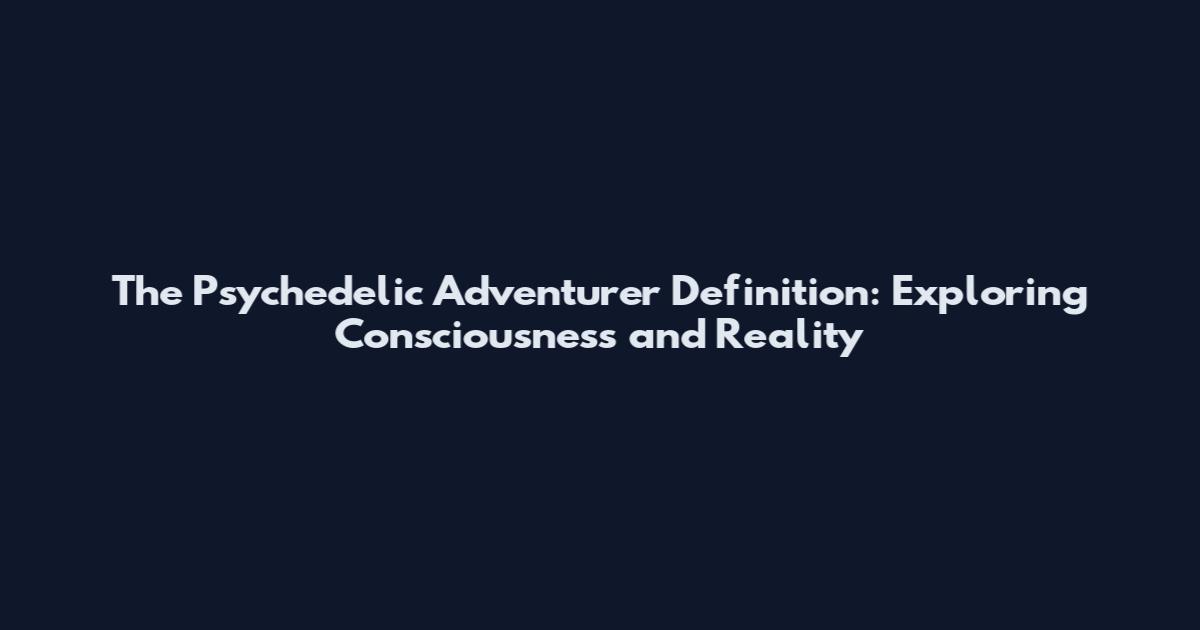 The Psychedelic Adventurer Definition: Exploring Consciousness and Reality