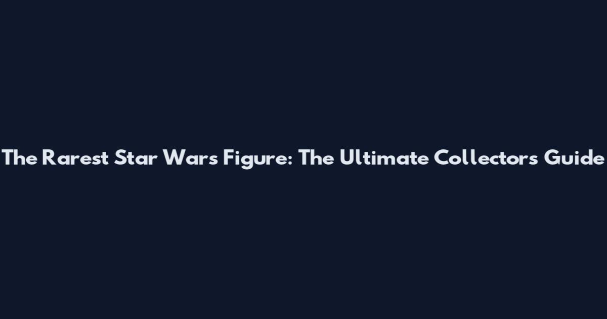 The Rarest Star Wars Figure: The Ultimate Collector's Guide