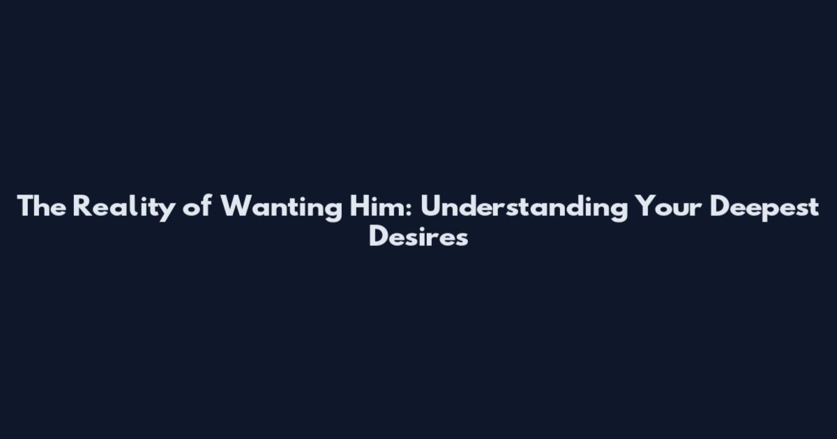 The Reality of Wanting Him: Understanding Your Deepest Desires