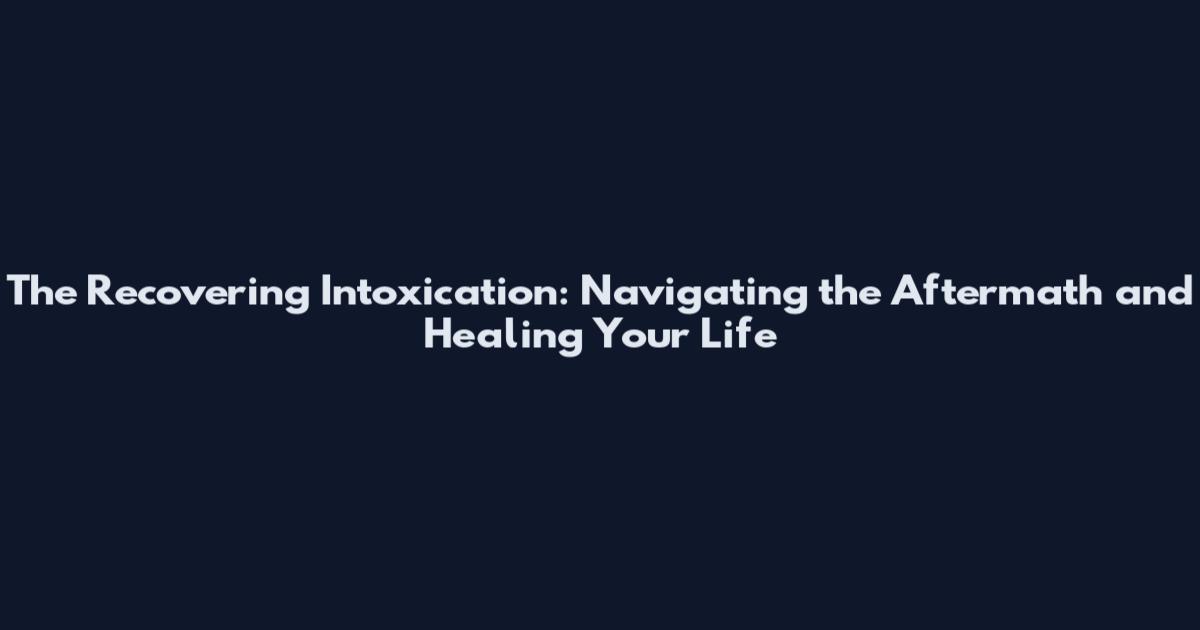 The Recovering Intoxication: Navigating the Aftermath and Healing Your Life