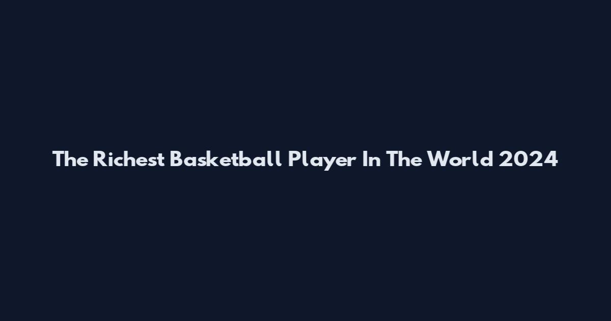 The Richest Basketball Player In The World 2024