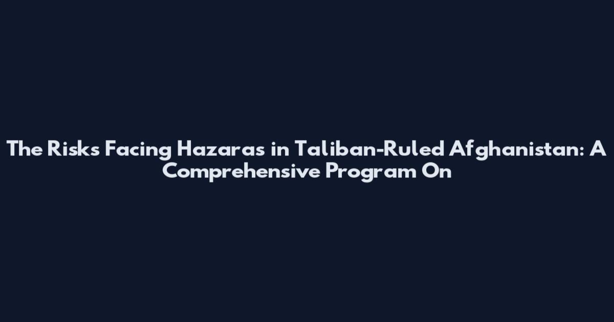 The Risks Facing Hazaras in Taliban-Ruled Afghanistan: A Comprehensive Program On