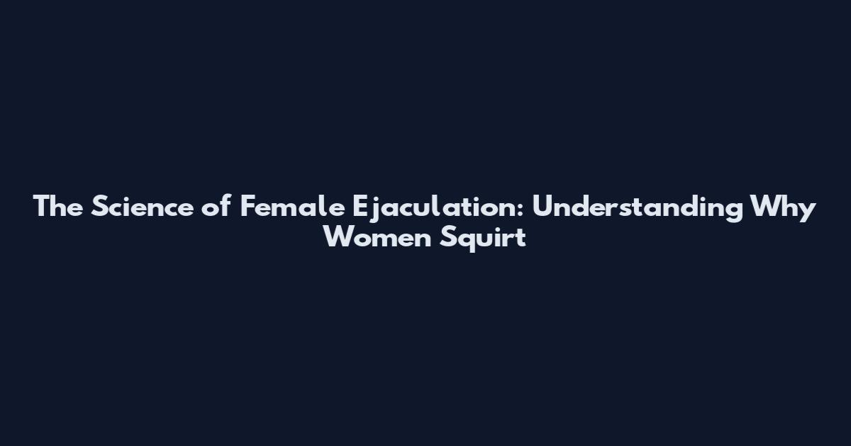 The Science of Female Ejaculation: Understanding Why Women Squirt