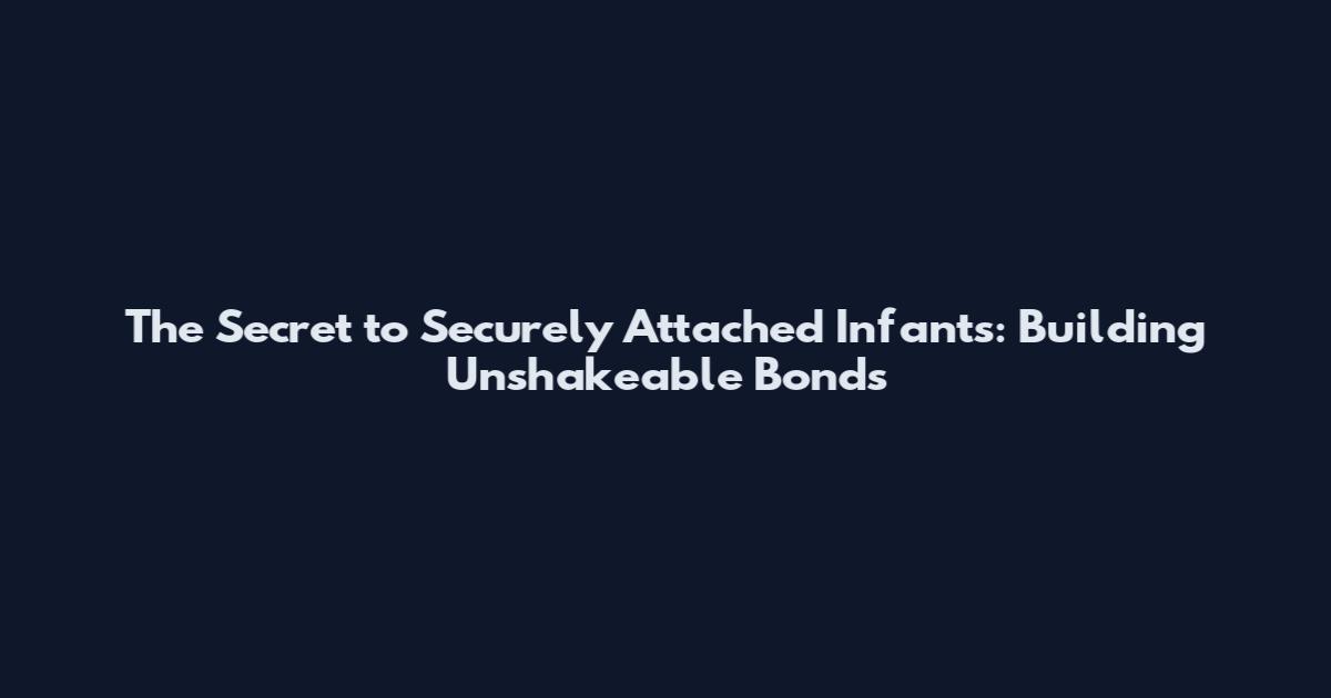 The Secret to Securely Attached Infants: Building Unshakeable Bonds
