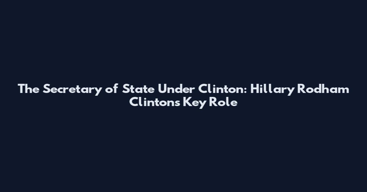 The Secretary of State Under Clinton: Hillary Rodham Clinton's Key Role