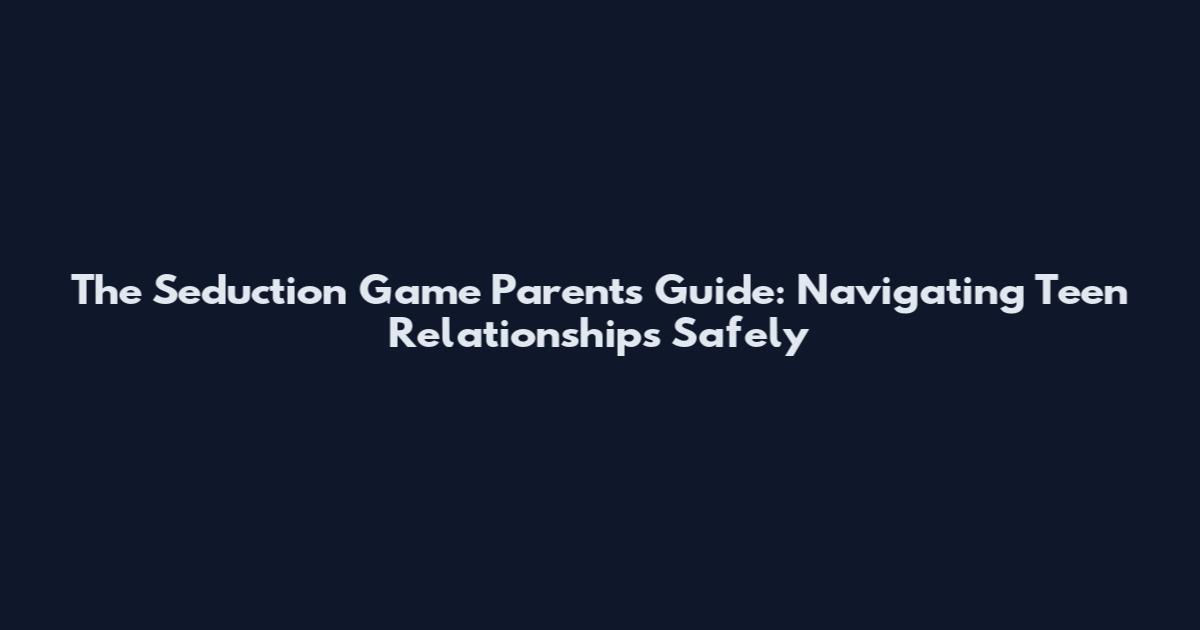 The Seduction Game Parents Guide: Navigating Teen Relationships Safely