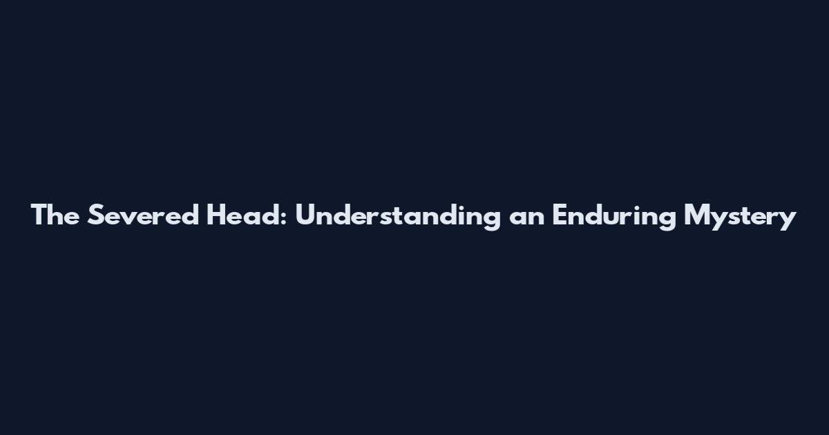 The Severed Head: Understanding an Enduring Mystery