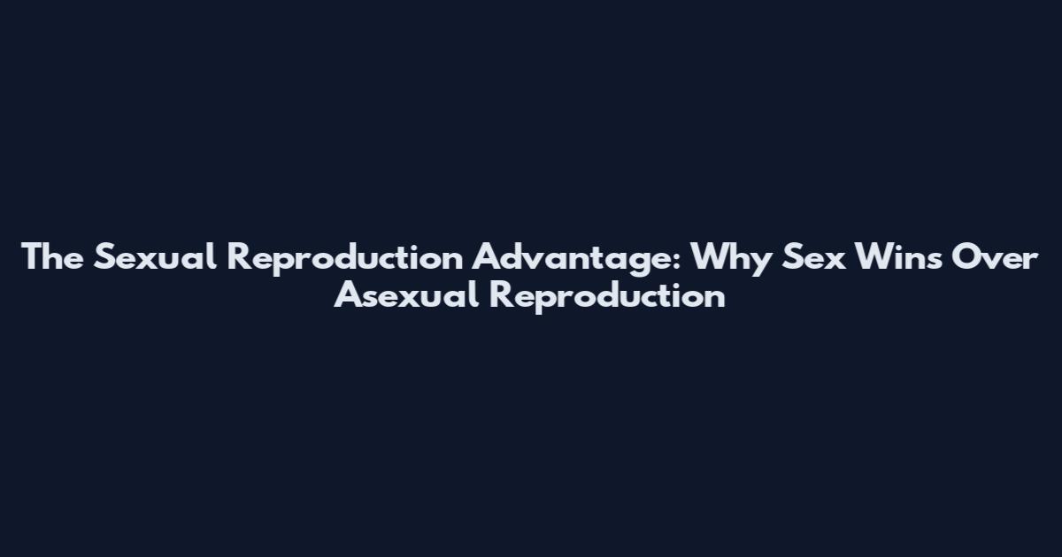 The Sexual Reproduction Advantage: Why Sex Wins Over Asexual Reproduction