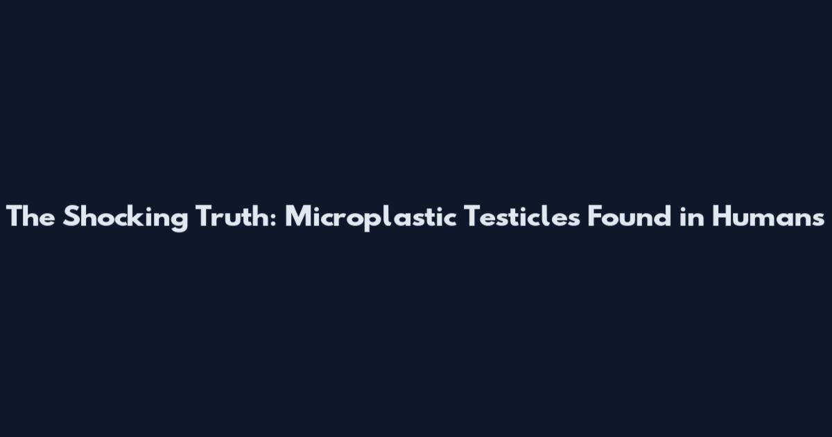 The Shocking Truth: Microplastic Testicles Found in Humans