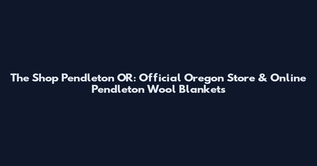 The Shop Pendleton OR: Official Oregon Store & Online Pendleton Wool Blankets