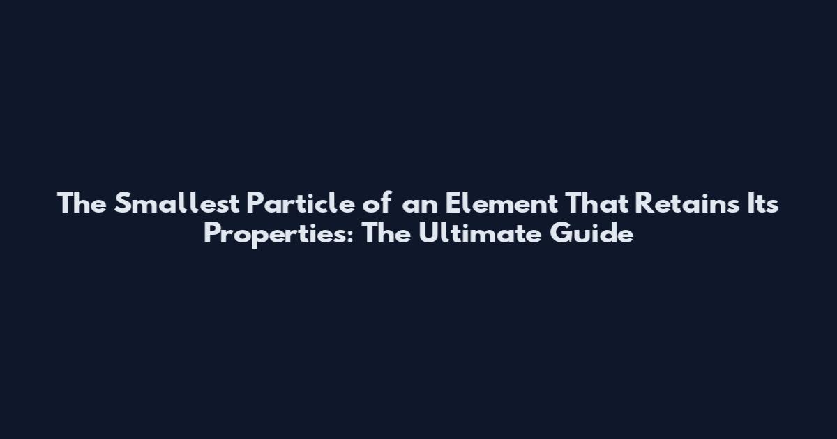The Smallest Particle of an Element That Retains Its Properties: The Ultimate Guide