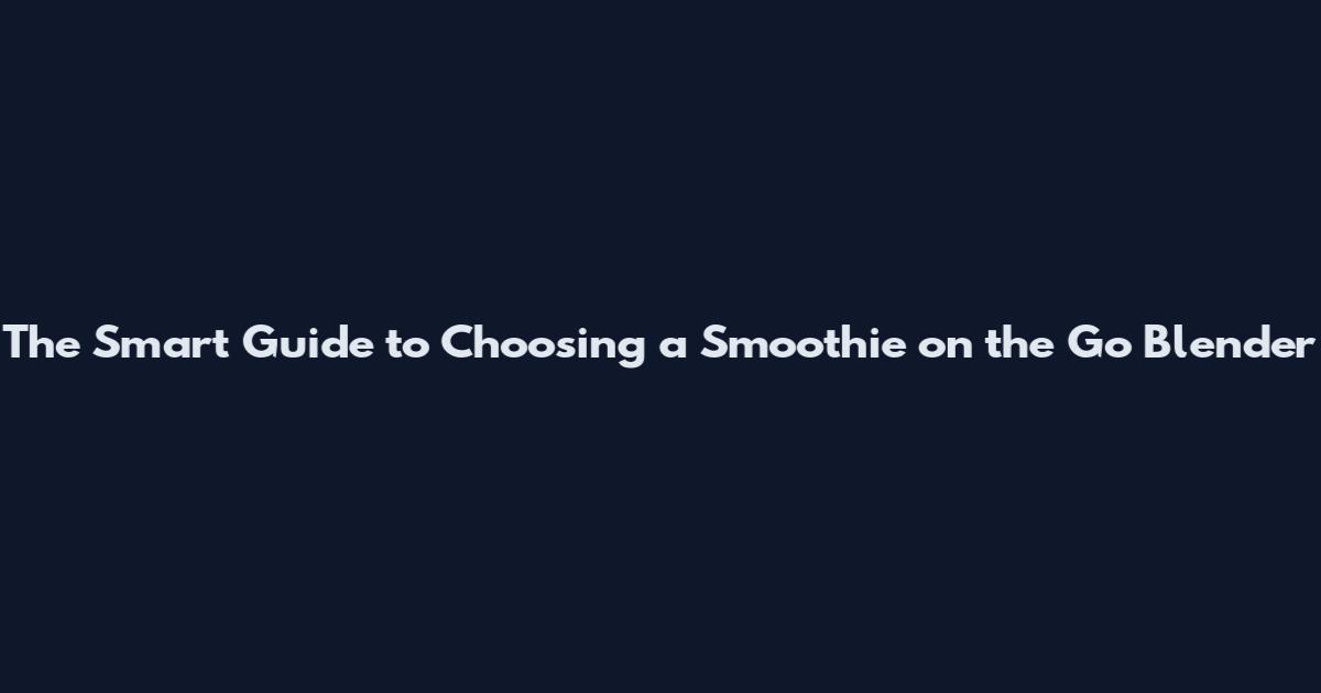 The Smart Guide to Choosing a Smoothie on the Go Blender