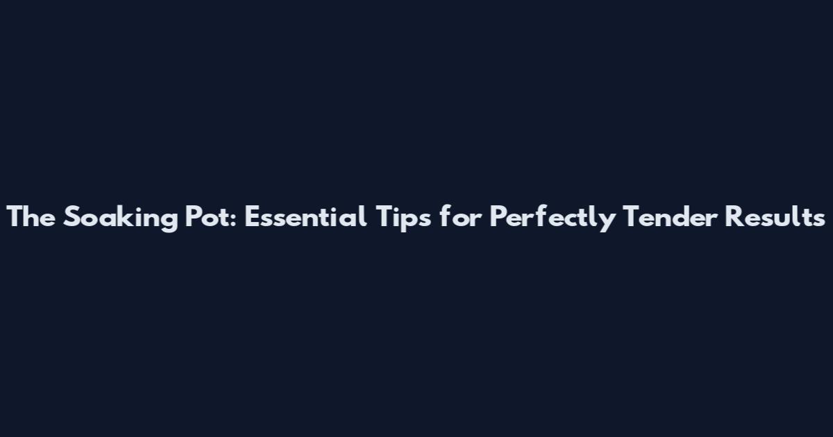 The Soaking Pot: Essential Tips for Perfectly Tender Results