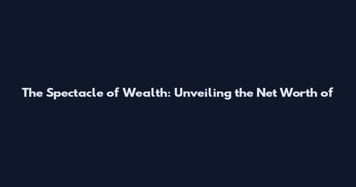 The Spectacle of Wealth: Unveiling the Net Worth of