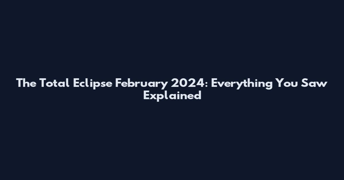 The Total Eclipse February 2024: Everything You Saw Explained