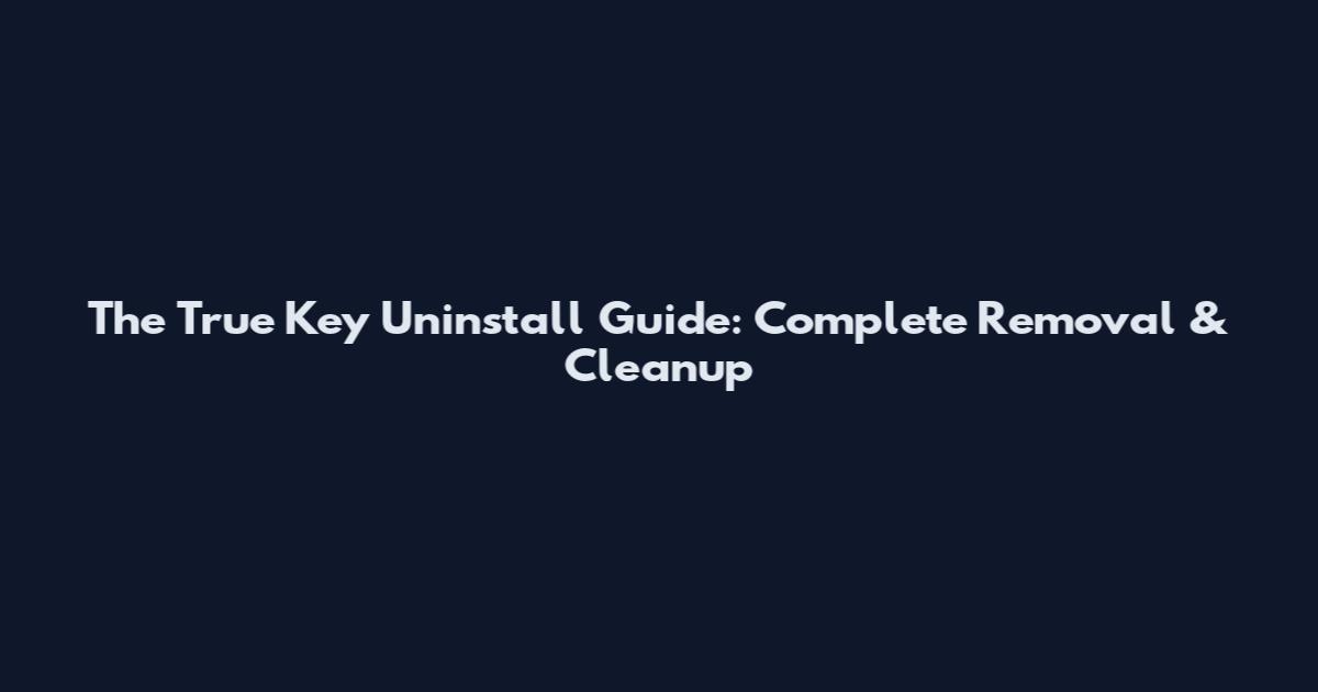 The True Key Uninstall Guide: Complete Removal & Cleanup