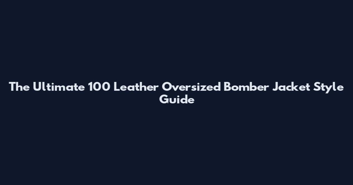 The Ultimate 100 Leather Oversized Bomber Jacket Style Guide