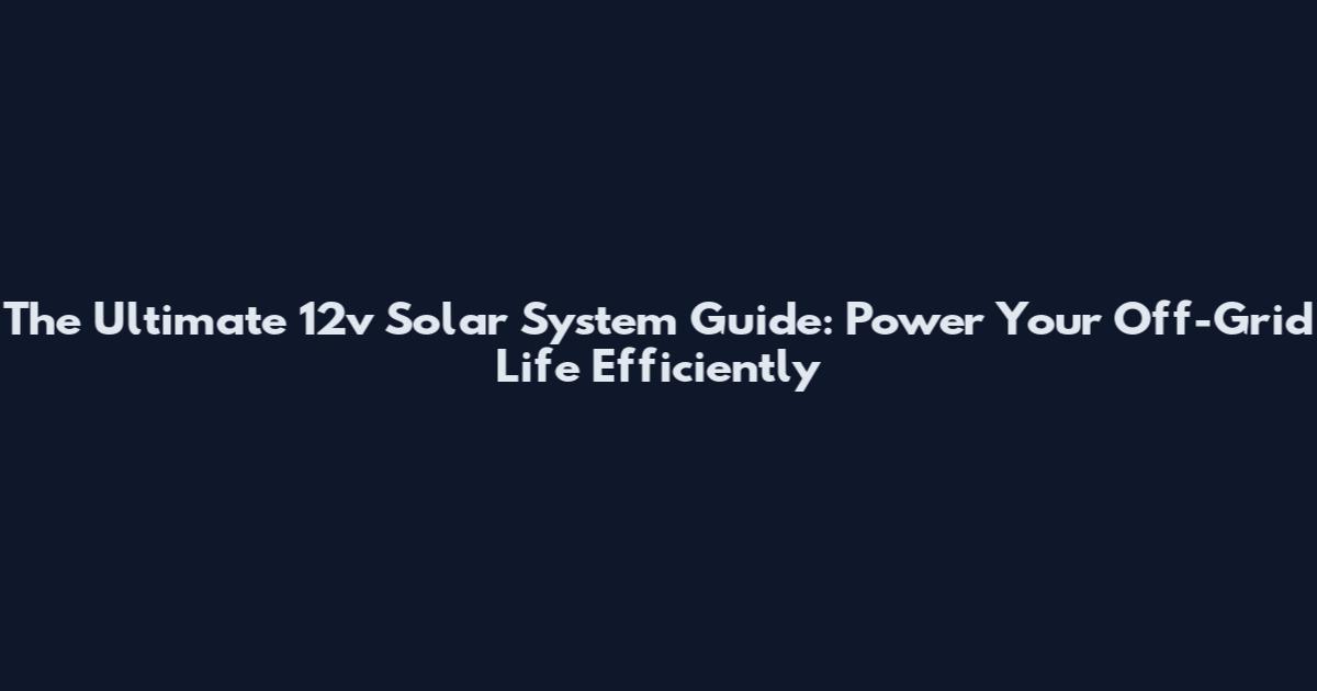 The Ultimate 12v Solar System Guide: Power Your Off-Grid Life Efficiently