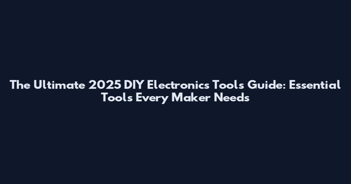 The Ultimate 2025 DIY Electronics Tools Guide: Essential Tools Every Maker Needs