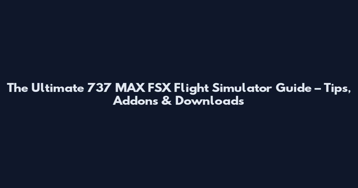 The Ultimate 737 MAX FSX Flight Simulator Guide – Tips, Addons & Downloads