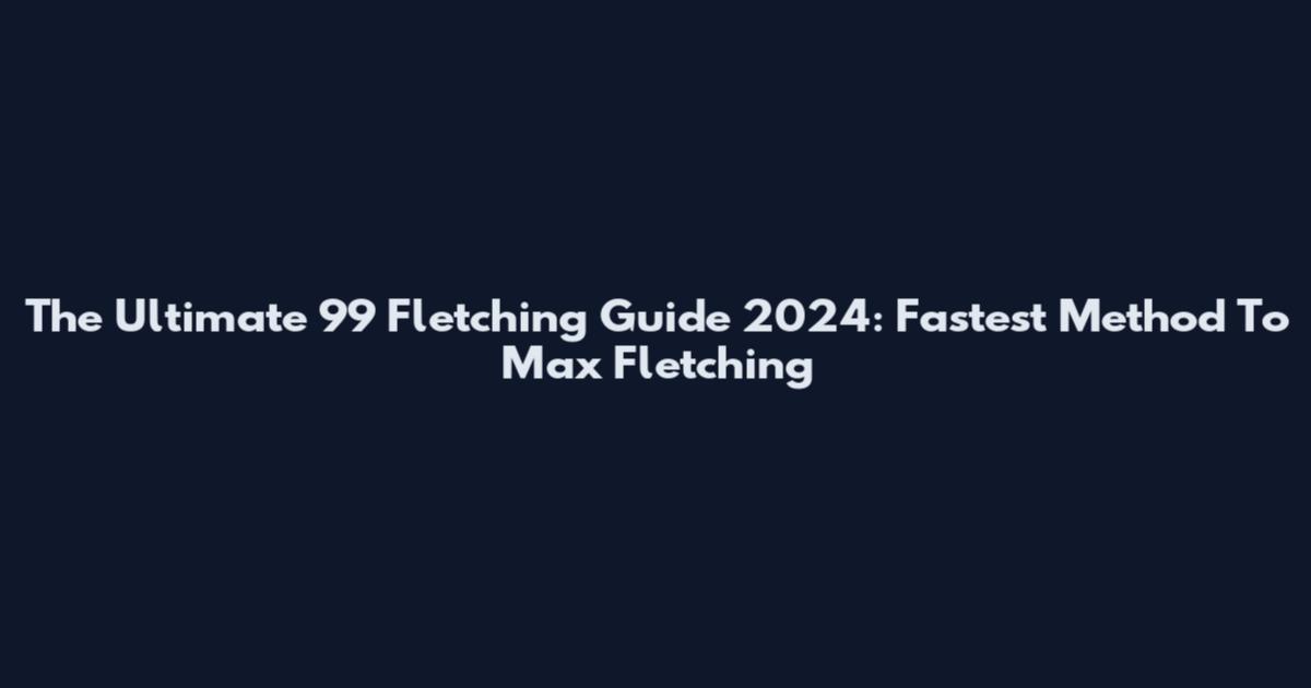 The Ultimate 99 Fletching Guide 2024: Fastest Method To Max Fletching