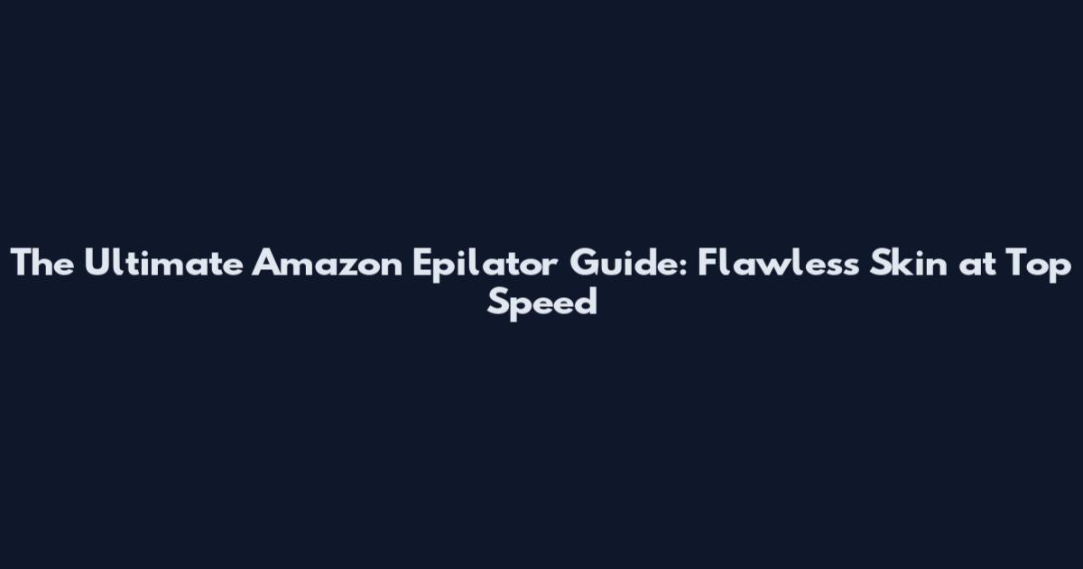 The Ultimate Amazon Epilator Guide: Flawless Skin at Top Speed