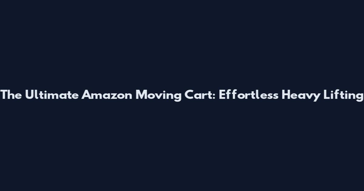The Ultimate Amazon Moving Cart: Effortless Heavy Lifting