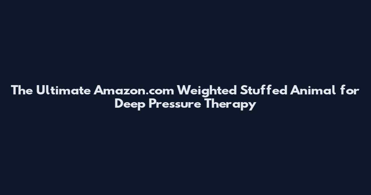 The Ultimate Amazon.com Weighted Stuffed Animal for Deep Pressure Therapy
