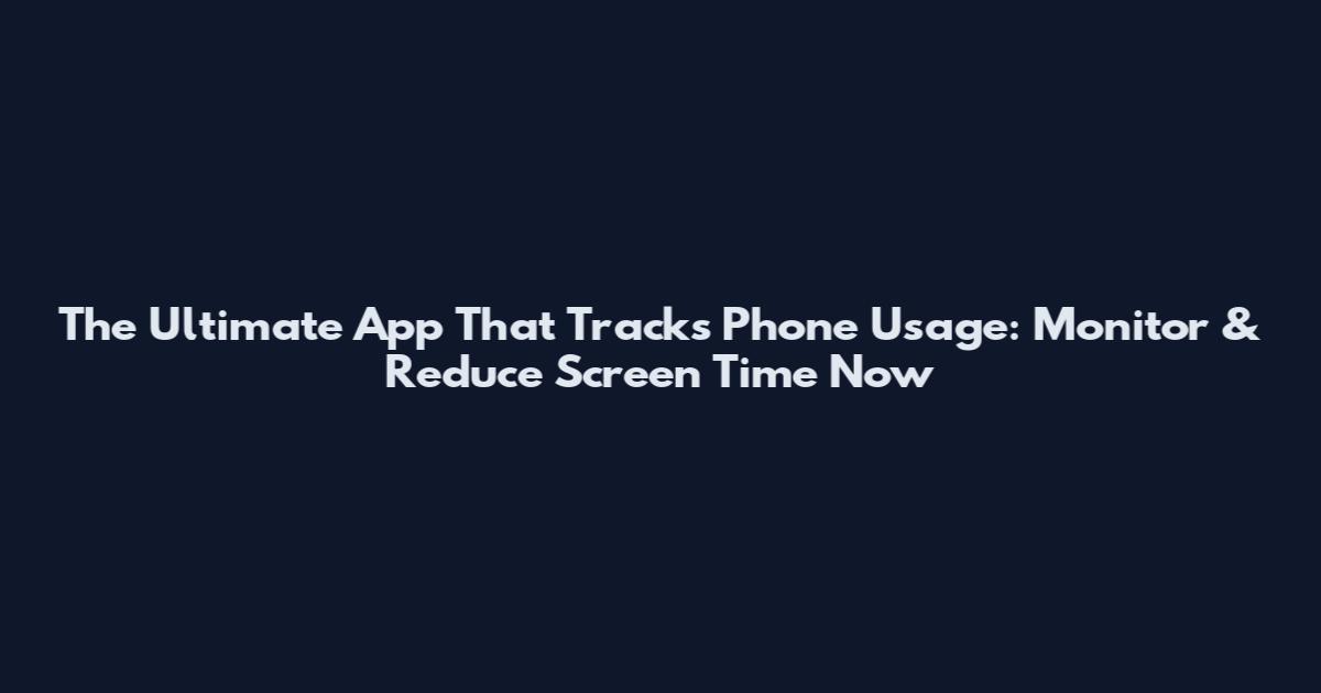 The Ultimate App That Tracks Phone Usage: Monitor & Reduce Screen Time Now