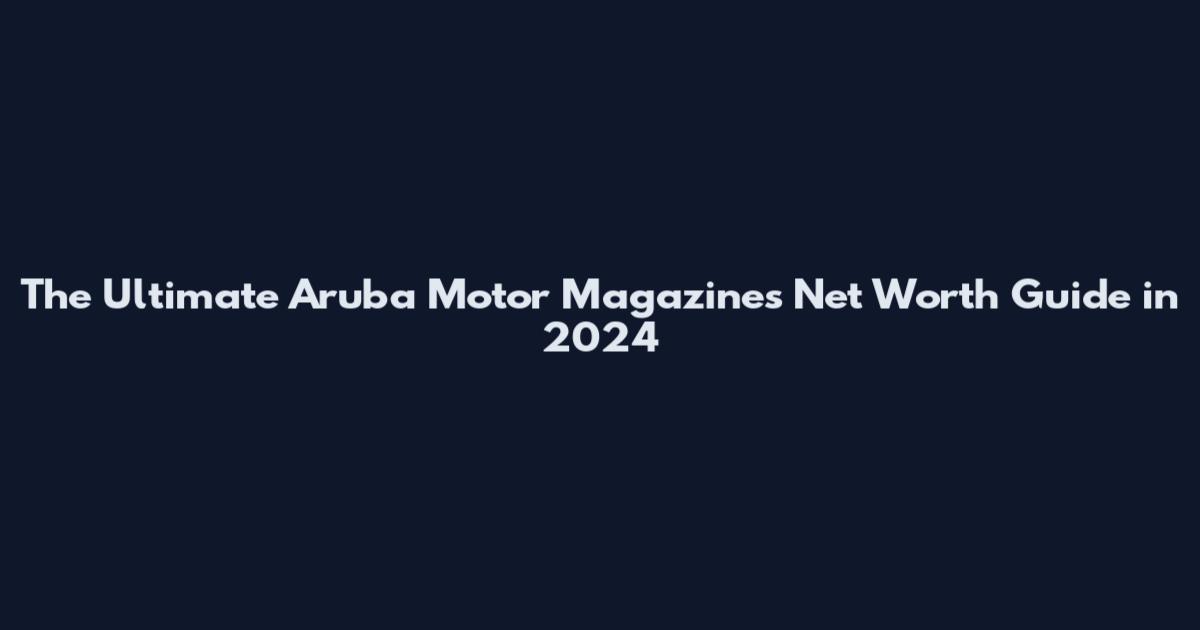 The Ultimate Aruba Motor Magazines Net Worth Guide in 2024