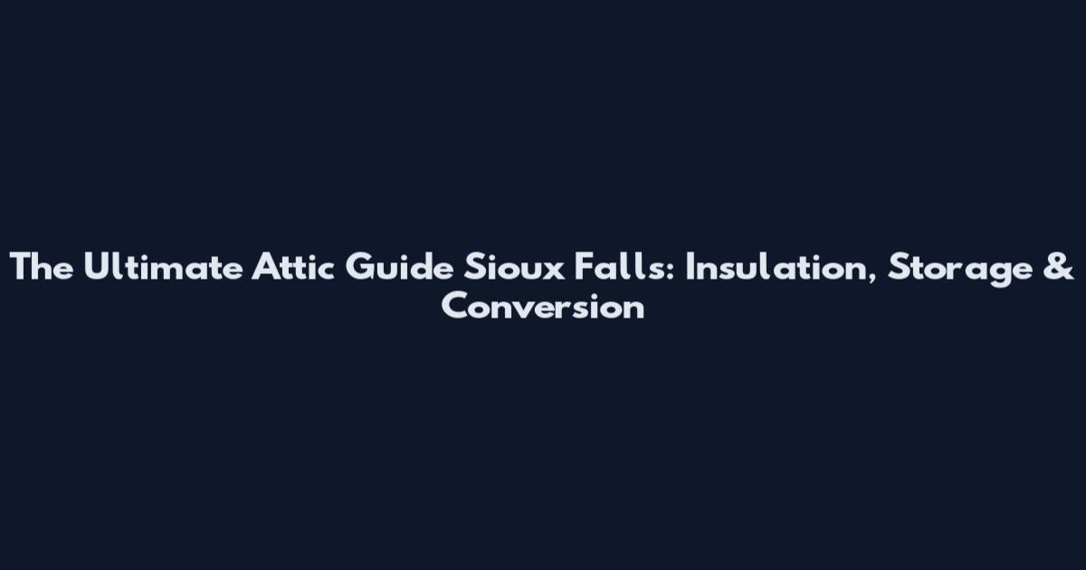 The Ultimate Attic Guide Sioux Falls: Insulation, Storage & Conversion