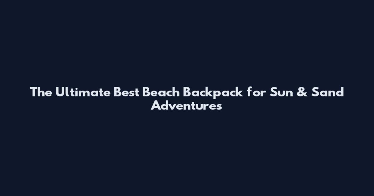 The Ultimate Best Beach Backpack for Sun & Sand Adventures