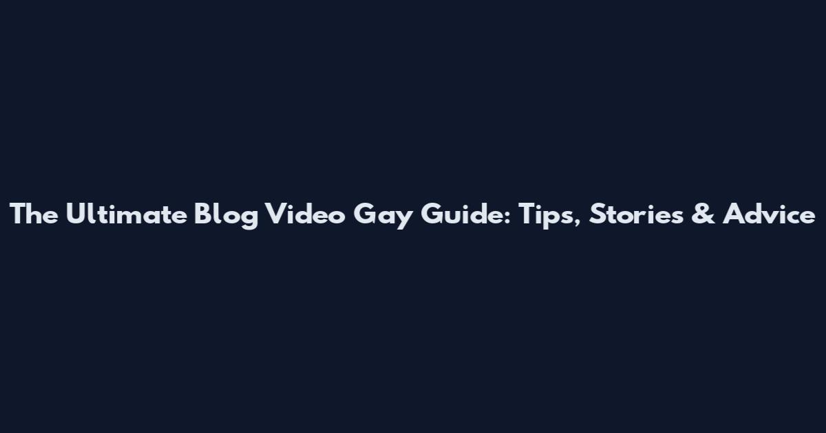 The Ultimate Blog Video Gay Guide: Tips, Stories & Advice