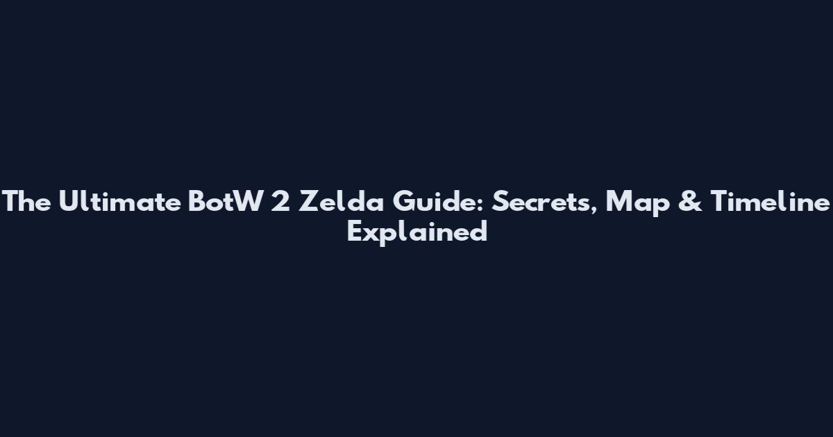 The Ultimate BotW 2 Zelda Guide: Secrets, Map & Timeline Explained