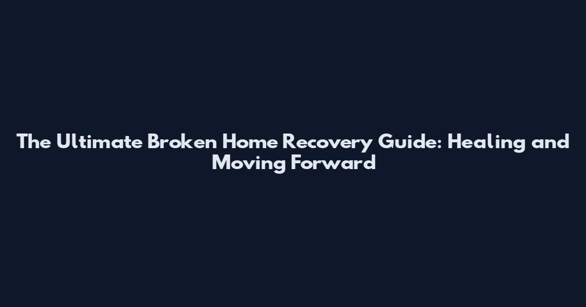 The Ultimate Broken Home Recovery Guide: Healing and Moving Forward