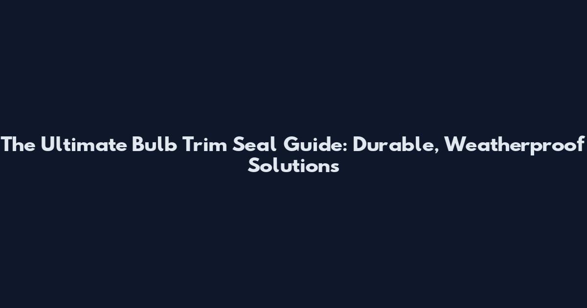 The Ultimate Bulb Trim Seal Guide: Durable, Weatherproof Solutions