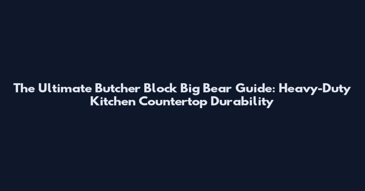 The Ultimate Butcher Block Big Bear Guide: Heavy-Duty Kitchen Countertop Durability