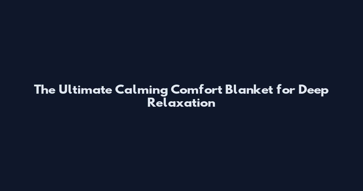 The Ultimate Calming Comfort Blanket for Deep Relaxation