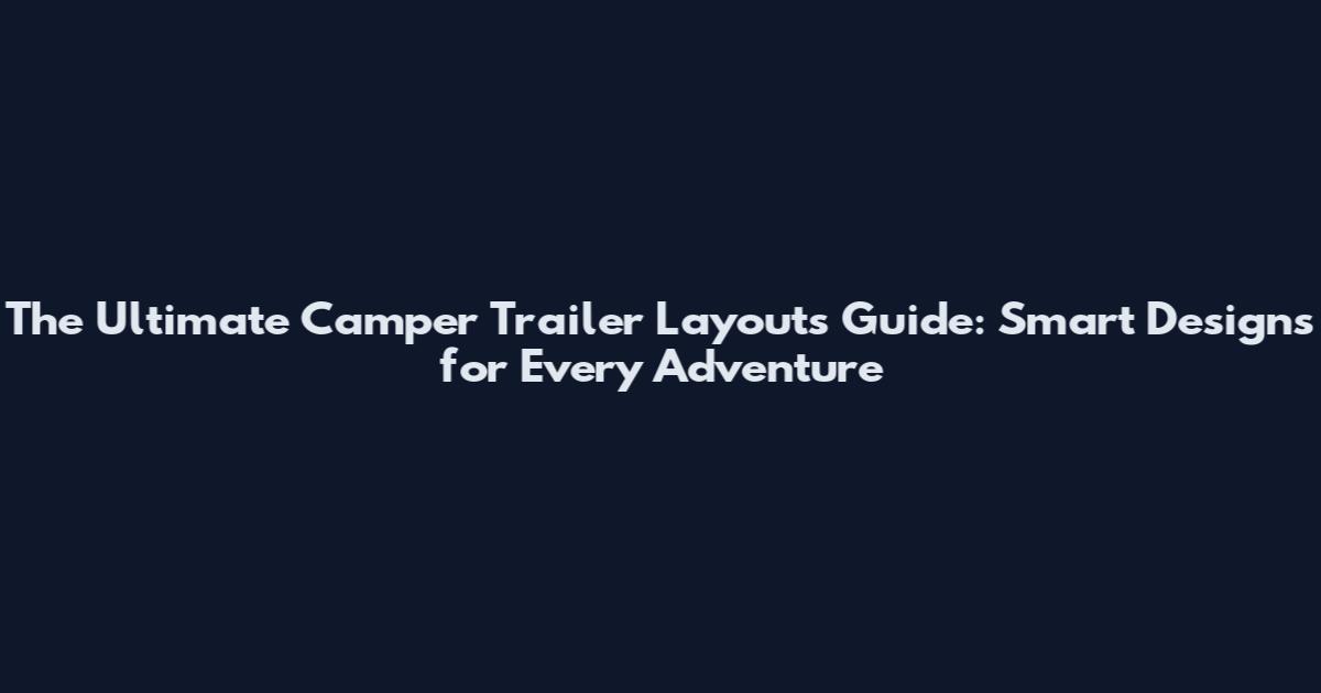 The Ultimate Camper Trailer Layouts Guide: Smart Designs for Every Adventure