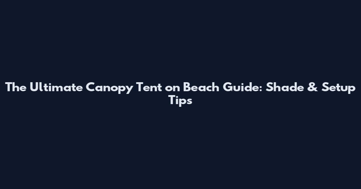 The Ultimate Canopy Tent on Beach Guide: Shade & Setup Tips