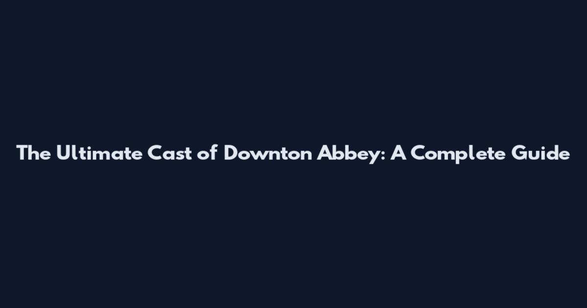 The Ultimate Cast of Downton Abbey: A Complete Guide