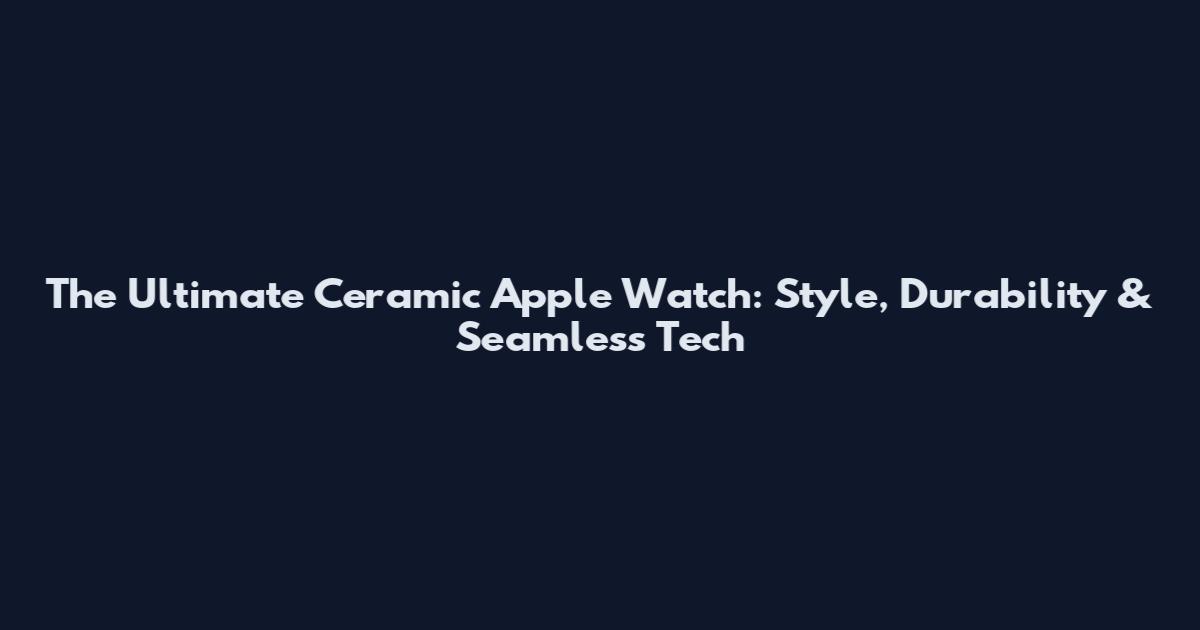 The Ultimate Ceramic Apple Watch: Style, Durability & Seamless Tech