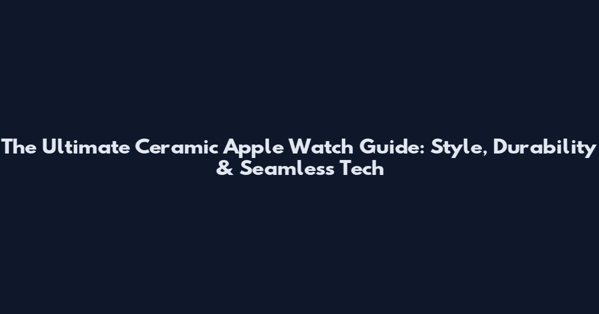 The Ultimate Ceramic Apple Watch Guide: Style, Durability & Seamless Tech